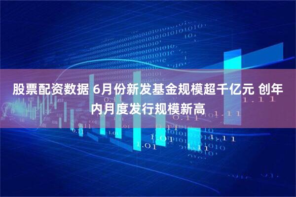 股票配资数据 6月份新发基金规模超千亿元 创年内月度发行规模新高