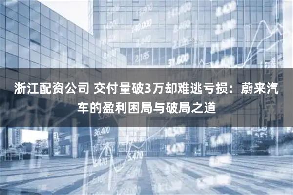 浙江配资公司 交付量破3万却难逃亏损：蔚来汽车的盈利困局与破局之道