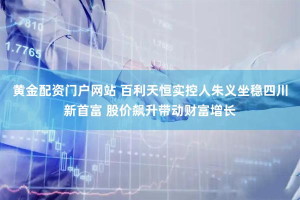 黄金配资门户网站 百利天恒实控人朱义坐稳四川新首富 股价飙升带动财富增长