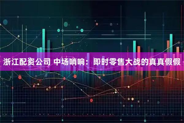 浙江配资公司 中场哨响：即时零售大战的真真假假