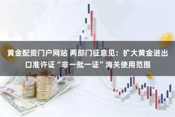 黄金配资门户网站 两部门征意见：扩大黄金进出口准许证“非一批一证”海关使用范围
