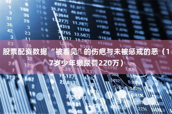 股票配资数据 “被看见”的伤疤与未被惩戒的恶（17岁少年撒尿罚220万）