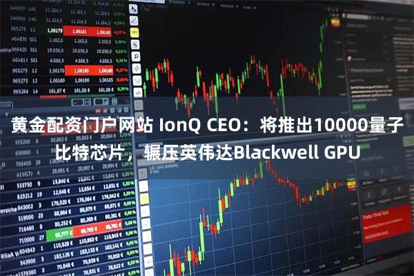 黄金配资门户网站 IonQ CEO：将推出10000量子比特芯片，辗压英伟达Blackwell GPU