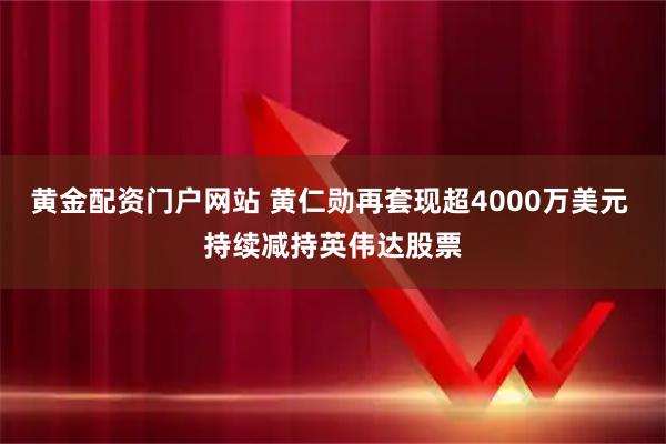 黄金配资门户网站 黄仁勋再套现超4000万美元 持续减持英伟达股票