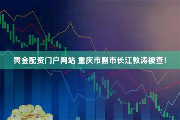 黄金配资门户网站 重庆市副市长江敦涛被查！