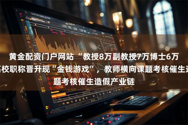黄金配资门户网站 “教授8万副教授7万博士6万”：部分高校职称晋升现“金钱游戏”，教师横向课题考核催生造假产业链