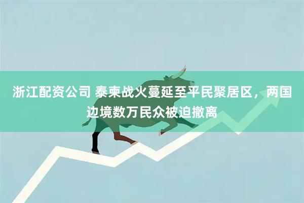 浙江配资公司 泰柬战火蔓延至平民聚居区，两国边境数万民众被迫撤离