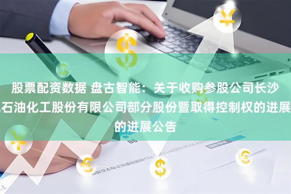 股票配资数据 盘古智能：关于收购参股公司长沙众城石油化工股份有限公司部分股份暨取得控制权的进展公告