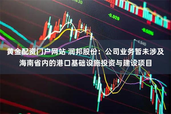 黄金配资门户网站 润邦股份：公司业务暂未涉及海南省内的港口基础设施投资与建设项目
