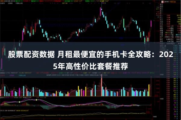 股票配资数据 月租最便宜的手机卡全攻略：2025年高性价比套餐推荐