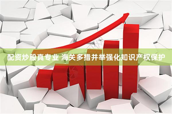 配资炒股真专业 海关多措并举强化知识产权保护