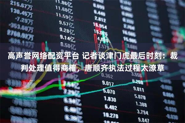 高声誉网络配资平台 记者谈津门虎最后时刻：裁判处理值得商榷，唐顺齐执法过程太潦草
