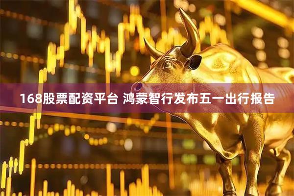 168股票配资平台 鸿蒙智行发布五一出行报告